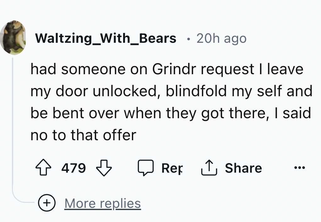 number - Waltzing_With_Bears 20h ago had someone on Grindr request I leave my door unlocked, blindfold my self and be bent over when they got there, I said no to that offer 479 More replies Ref 1